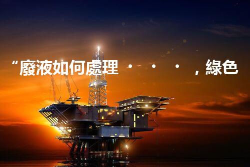 “廢液如何處理，綠色環(huán)保新篇章”